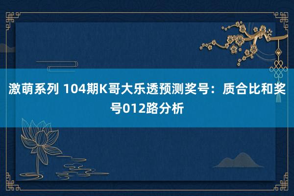 激萌系列 104期K哥大乐透预测奖号：质合比和奖号012路分析