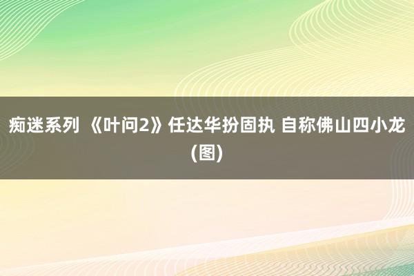 痴迷系列 《叶问2》任达华扮固执 自称佛山四小龙(图)