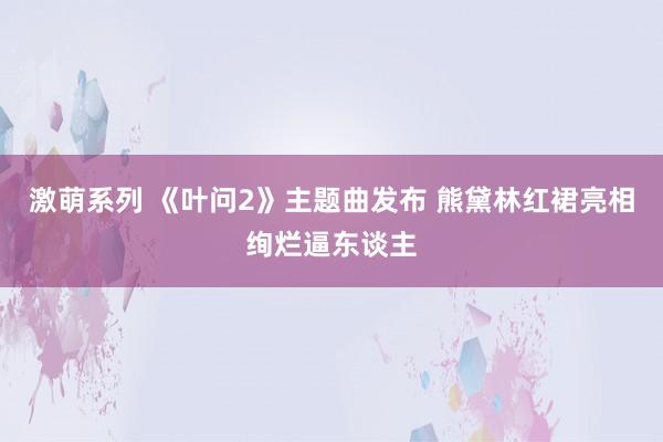 激萌系列 《叶问2》主题曲发布 熊黛林红裙亮相绚烂逼东谈主