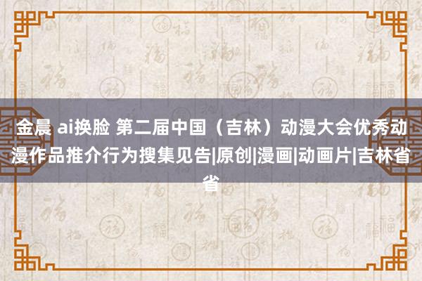 金晨 ai换脸 第二届中国（吉林）动漫大会优秀动漫作品推介行为搜集见告|原创|漫画|动画片|吉林省