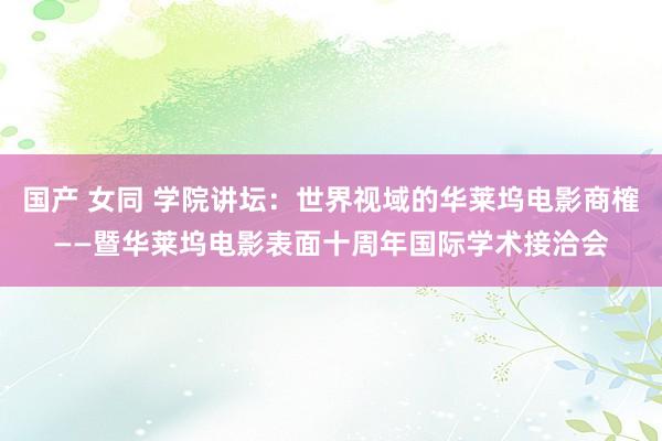 国产 女同 学院讲坛：世界视域的华莱坞电影商榷——暨华莱坞电影表面十周年国际学术接洽会