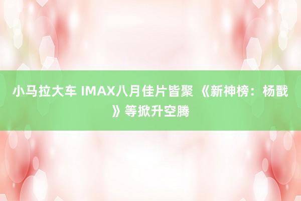 小马拉大车 IMAX八月佳片皆聚 《新神榜：杨戬》等掀升空腾