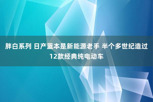 胖白系列 日产蓝本是新能源老手 半个多世纪造过12款经典纯电动车