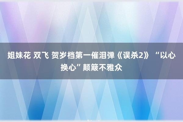 姐妹花 双飞 贺岁档第一催泪弹《误杀2》 “以心换心”颠簸不雅众