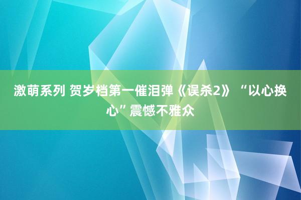 激萌系列 贺岁档第一催泪弹《误杀2》 “以心换心”震憾不雅众