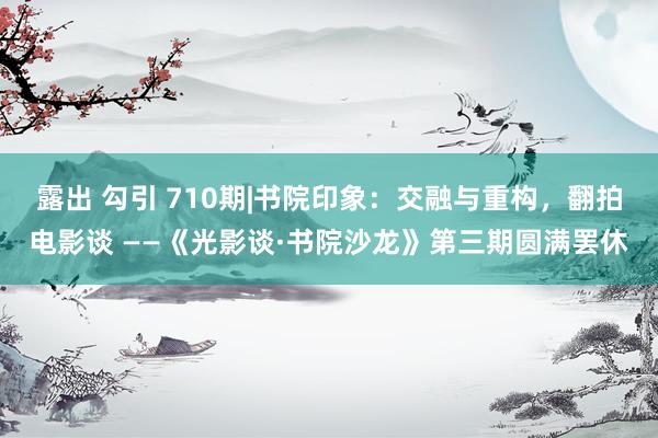 露出 勾引 710期|书院印象：交融与重构，翻拍电影谈 ——《光影谈·书院沙龙》第三期圆满罢休