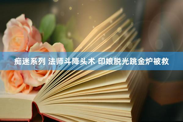 痴迷系列 法师斗降头术 印娘脱光跳金炉被救