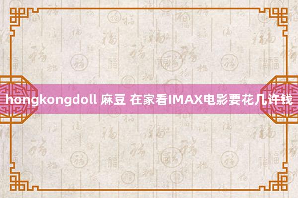 hongkongdoll 麻豆 在家看IMAX电影要花几许钱