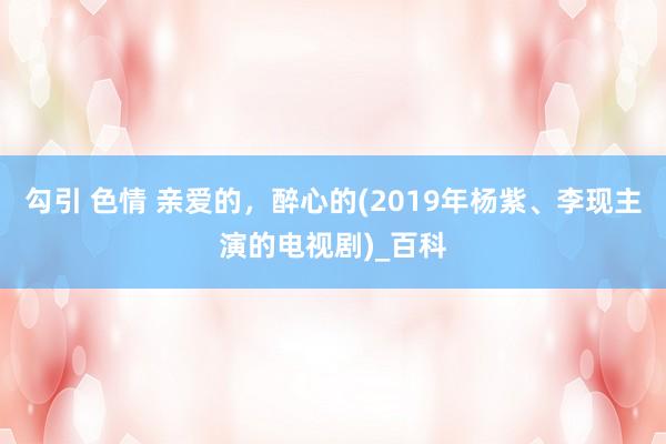 勾引 色情 亲爱的，醉心的(2019年杨紫、李现主演的电视剧)_百科