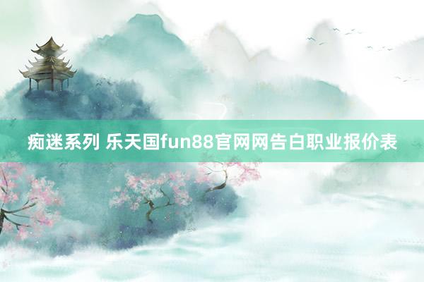 痴迷系列 乐天国fun88官网网告白职业报价表