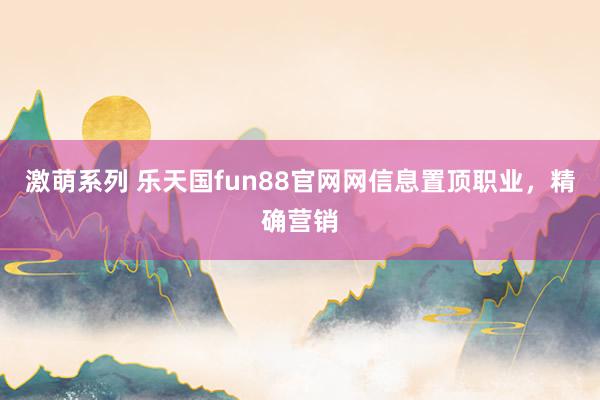 激萌系列 乐天国fun88官网网信息置顶职业，精确营销