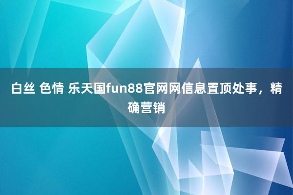 白丝 色情 乐天国fun88官网网信息置顶处事，精确营销