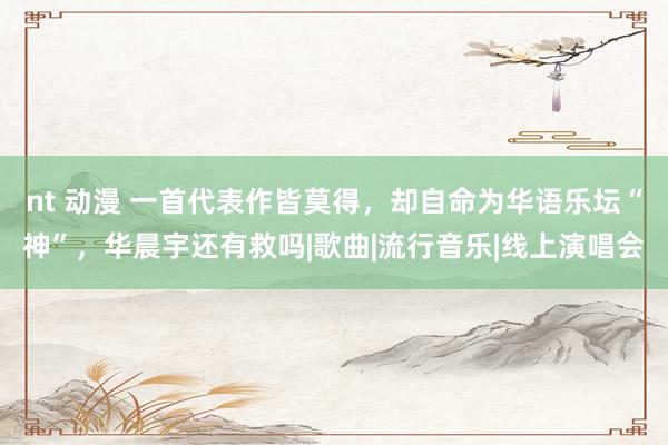 nt 动漫 一首代表作皆莫得，却自命为华语乐坛“神”，华晨宇还有救吗|歌曲|流行音乐|线上演唱会