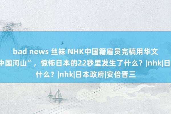 bad news 丝袜 NHK中国籍雇员完稿用华文播报“垂纶岛是中国河山”，惊怖日本的22秒里发生了什么？|nhk|日本政府|安倍晋三