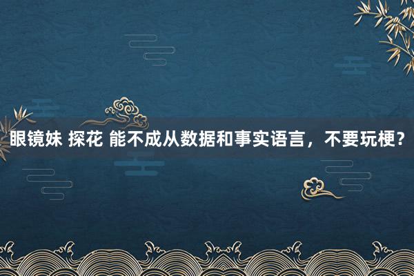 眼镜妹 探花 能不成从数据和事实语言，不要玩梗？