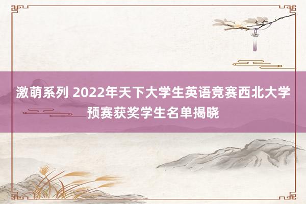 激萌系列 2022年天下大学生英语竞赛西北大学预赛获奖学生名单揭晓