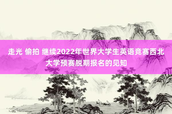 走光 偷拍 继续2022年世界大学生英语竞赛西北大学预赛脱期报名的见知