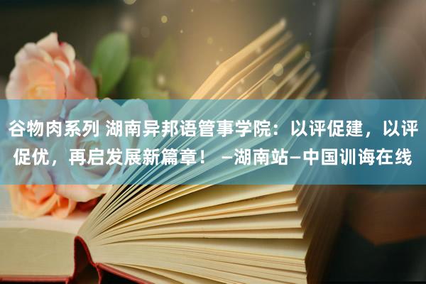 谷物肉系列 湖南异邦语管事学院：以评促建，以评促优，再启发展新篇章！ —湖南站—中国训诲在线