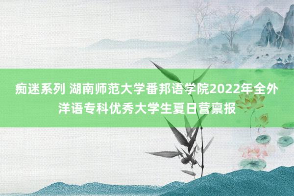 痴迷系列 湖南师范大学番邦语学院2022年全外洋语专科优秀大学生夏日营禀报