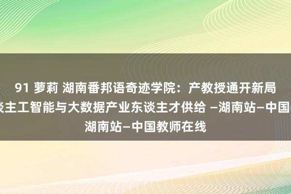 91 萝莉 湖南番邦语奇迹学院：产教授通开新局 推动东谈主工智能与大数据产业东谈主才供给 —湖南站—中国教师在线