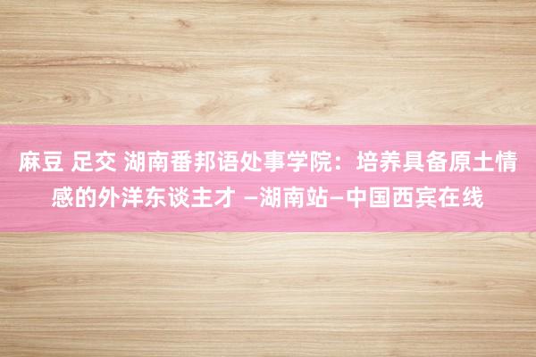 麻豆 足交 湖南番邦语处事学院：培养具备原土情感的外洋东谈主才 —湖南站—中国西宾在线