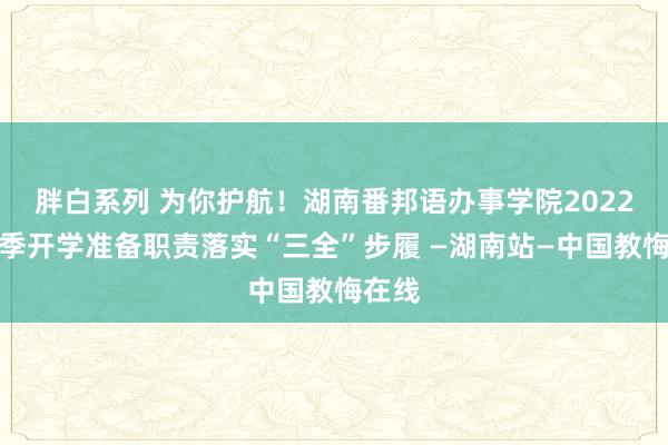 胖白系列 为你护航！湖南番邦语办事学院2022年春季开学准备职责落实“三全”步履 —湖南站—中国教悔在线