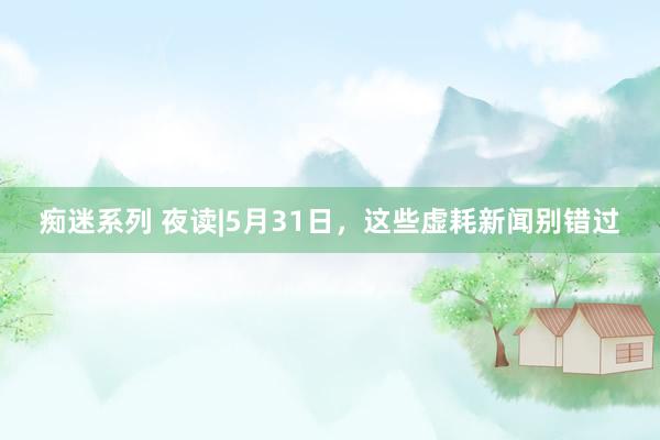 痴迷系列 夜读|5月31日，这些虚耗新闻别错过