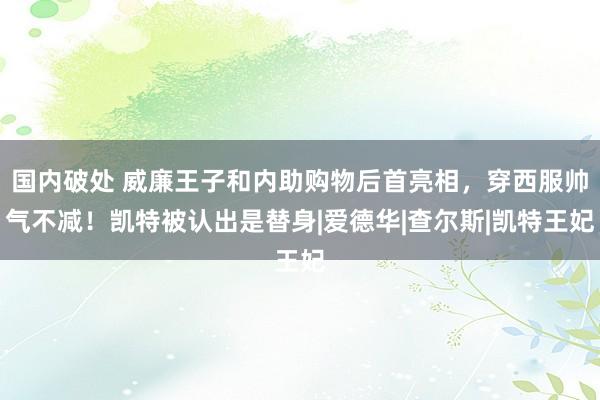 国内破处 威廉王子和内助购物后首亮相，穿西服帅气不减！凯特被认出是替身|爱德华|查尔斯|凯特王妃