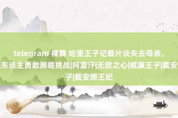 telegram 裸舞 哈里王子记载片谈失去母亲，激发他东谈主勇敢濒临挑战|阿富汗|无敌之心|威廉王子|戴安娜王妃