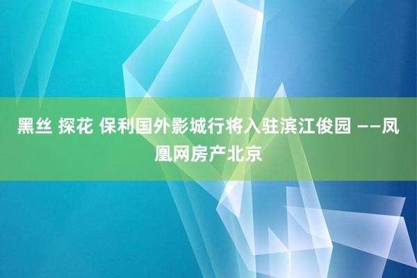 黑丝 探花 保利国外影城行将入驻滨江俊园 ——凤凰网房产北京