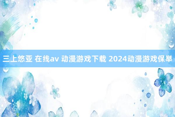 三上悠亚 在线av 动漫游戏下载 2024动漫游戏保举