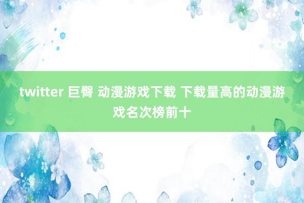 twitter 巨臀 动漫游戏下载 下载量高的动漫游戏名次榜前十