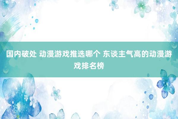 国内破处 动漫游戏推选哪个 东谈主气高的动漫游戏排名榜