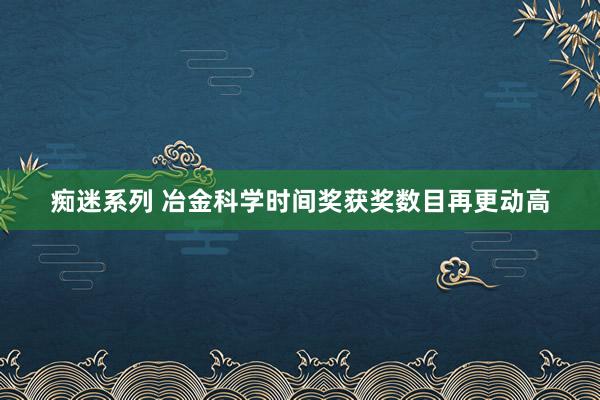 痴迷系列 冶金科学时间奖获奖数目再更动高