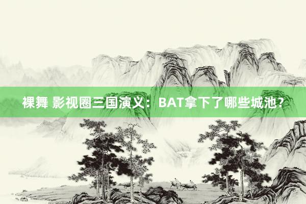 裸舞 影视圈三国演义：BAT拿下了哪些城池？